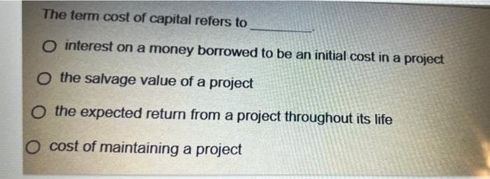 The term cost of capital refers to
O interest on a money borrowed to be an initial cost in a project
O the salvage value of a project
O the expected return from a project throughout its life
O cost of maintaining a project