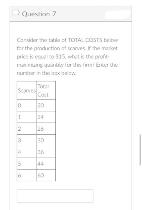 D Question 7
Consider the table of TOTAL COSTS below
for the production of scarves. If the market
price is equal to $15, what is the profit-
maximizing quantity for this firm? Enter the
number in the box below.
Total
Scarves
Cost
0
20
1
24
2
26
3
30
4
5
6
36
44
60