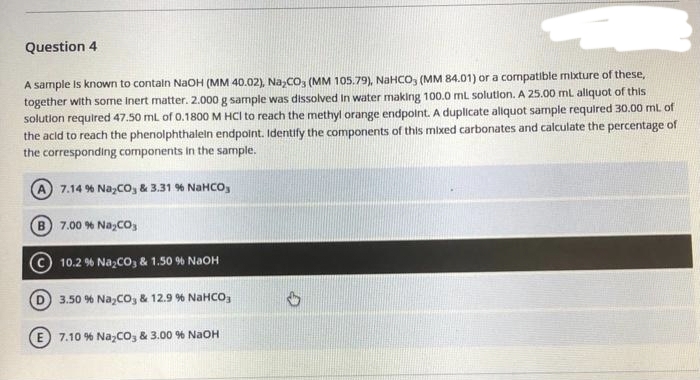 Question 4
A sample is known to contain NaOH (MM 40.02), Na₂CO3 (MM 105.79), NaHCO3 (MM 84.01) or a compatible mixture of these,
together with some inert matter. 2.000 g sample was dissolved in water making 100.0 mL solution. A 25.00 mL aliquot of this
solution required 47.50 mL of 0.1800 M HCI to reach the methyl orange endpoint. A duplicate aliquot sample required 30.00 ml. of
the acid to reach the phenolphthalein endpoint. Identify the components of this mixed carbonates and calculate the percentage of
the corresponding components in the sample.
A) 7.14% NayCOy & 3.31 % NaHCOy
B 7.00 % Na₂CO3
10.2 % Na₂CO3 & 1.50 % NaOH
3.50 % NayCOy & 12.9 % NaHCO,
E7.10 % Na₂CO3 & 3.00 % NaOH