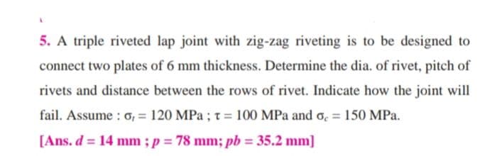 5. A triple riveted lap joint with zig-zag riveting is to be designed to
connect two plates of 6 mm thickness. Determine the dia. of rivet, pitch of
rivets and distance between the rows of rivet. Indicate how the joint will
fail. Assume : o, = 120 MPa ; t = 100 MPa and o, = 150 MPa.
%3D
[Ans. d = 14 mm ; p = 78 mm; pb = 35.2 mm]
%3D
