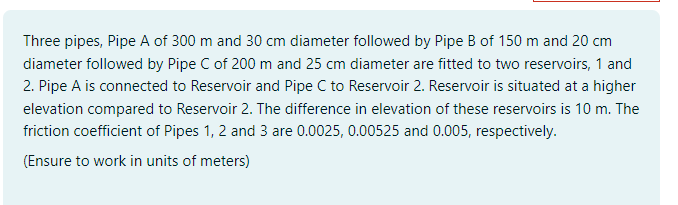 Three pipes, Pipe A of 300 m and 30 cm diameter followed by Pipe B of 150 m and 20 cm
diameter followed by Pipe C of 200 m and 25 cm diameter are fitted to two reservoirs, 1 and
2. Pipe A is connected to Reservoir and Pipe C to Reservoir 2. Reservoir is situated at a higher
elevation compared to Reservoir 2. The difference in elevation of these reservoirs is 10 m. The
friction coefficient of Pipes 1, 2 and 3 are 0.0025, 0.00525 and 0.005, respectively.
(Ensure to work in units of meters)