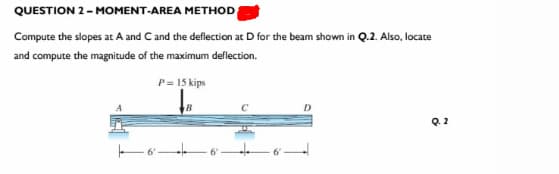 QUESTION 2-MOMENT-AREA METHOD
Compute the slopes at A and C and the deflection at D for the beam shown in Q.2. Also, locate
and compute the magnitude of the maximum deflection.
P = 15 kips
D
Q. 2