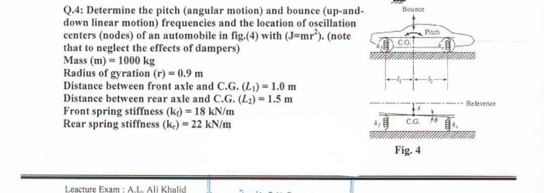 Q.4: Determine the pitch (angular motion) and bounce (up-and-
down linear motion) frequencies and the location of oscillation
centers (nodes) of an automobile in fig.(4) with (J=mr). (note
that to neglect the effects of dampers)
Mass (m) = 1000 kg
Radius of gyration (r) 0.9 m
Distance between front axle and C.G. (L) 1.0 m
Distance between rear axle and C.G. (L2) = 1.5 m
Front spring stiffness (kr) = 18 kN/m
Rear spring stiffness (k;) = 22 kN/m
Bounce
A Pitch
C.G.
Reference
C.G.
Fig. 4
Leacture Exam : A.L. Ali Khalid
