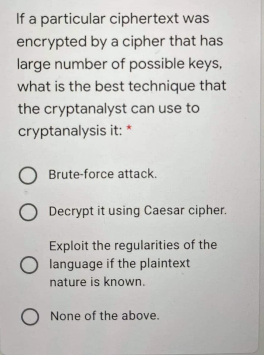 If a particular ciphertext was
encrypted by a cipher that has
large number of possible keys,
what is the best technique that
the cryptanalyst can use to
cryptanalysis it: *
Brute-force attack.
Decrypt it using Caesar cipher.
Exploit the regularities of the
language if the plaintext
nature is known.
O None of the above.
