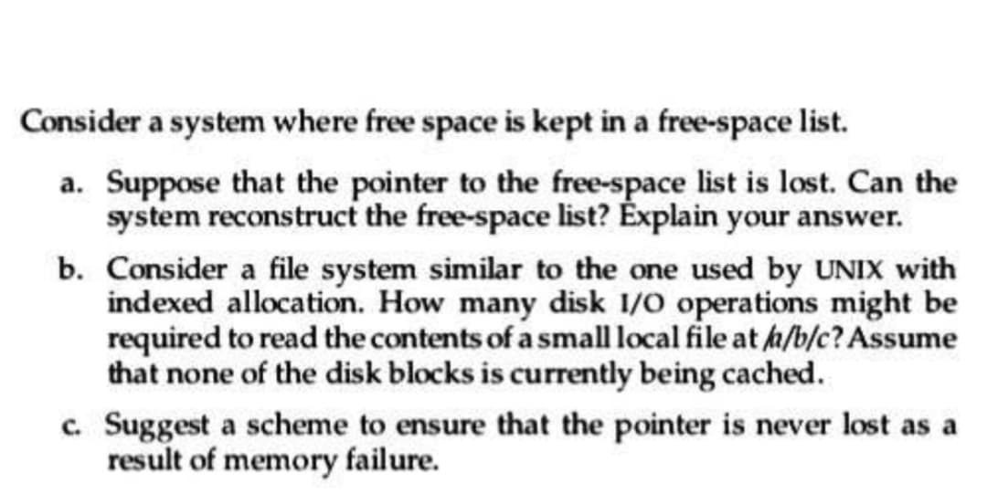Consider a system where free space is kept in a free-space list.
a. Suppose that the pointer to the free-space list is lost. Can the
system reconstruct the free-space list? Explain your answer.
b. Consider a file system similar to the one used by UNIX with
indexed allocation. How many disk 1/0 operations might be
required to read the contents of a small local file at /a/b/c? Assume
that none of the disk blocks is currently being cached.
c. Suggest a scheme to ensure that the pointer is never lost as a
result of memory failure.