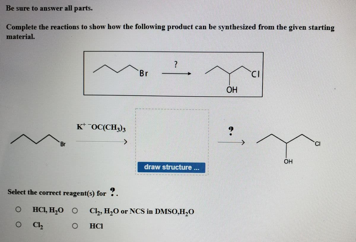 Be sure to answer all parts.
Complete the reactions to show how the following product can be synthesized from the given starting
material.
Br
ОН
K* OC(CH3)3
CI
Br
draw structure
淋
Select the correct reagent(s) for .
HCI, H,O O
Cl, H,0 or NCS in DMSO,H0
C2
HCI
