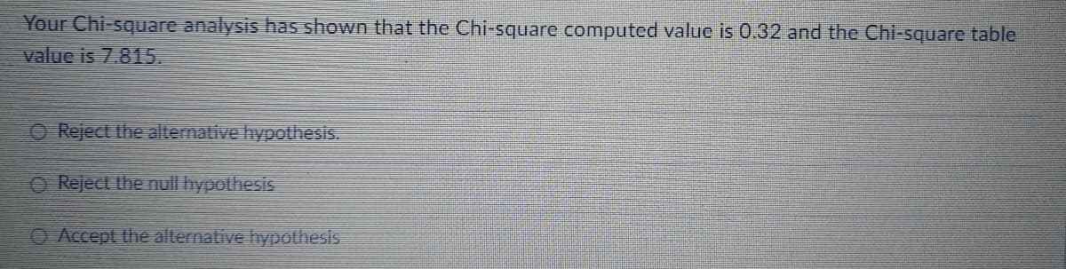 Your Chi-square analysis has shown that the Chi-square computed value is 0.32 and the Chi-square table
value is 7.815.
O Reject the alternative hypothesis.
Reject the null hypolhesis
O Accept the alternative hypothesis
