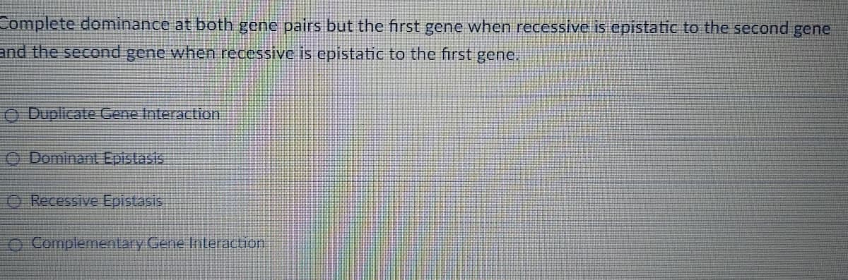 Complete dominance at both gene pairs but the first gene when recessive is epistatic to the second gene
and the second gene when recessive is epistatic to the first gene.
Duplicate Gene Interaction
Dominant Epistasis
O Recessive Epistasis
O Complementary Gene Interaction
