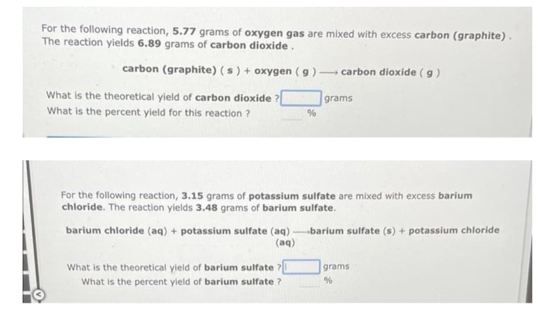 For the following reaction, 5.77 grams oxygen gas are mixed with excess carbon (graphite).
The reaction yields 6.89 grams of carbon dioxide.
carbon (graphite) (s) + oxygen (g) carbon dioxide (g)
grams
What is the theoretical yield of carbon dioxide ?
What is the percent yield for this reaction ?
%
For the following reaction, 3.15 grams of potassium sulfate are mixed with excess barium
chloride. The reaction yields 3.48 grams of barium sulfate.
barium chloride (aq) + potassium sulfate (aq)-barium sulfate (s) + potassium chloride
(aq)
What is the theoretical yield of barium sulfate?
grams
What is the percent yield of barium sulfate?
%
