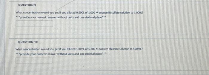 QUESTION 9
What concentration would you get if you diluted 0.600L of 1.000 M copper(II) sulfate solution to 1.000L?
***provide your numeric answer without units and one decimal place***
QUESTION 10
What concentration would you get if you diluted 100mL of 5.500 M sodium chloride solution to 500ml?
***provide your numeric answer without units and one decimal place***