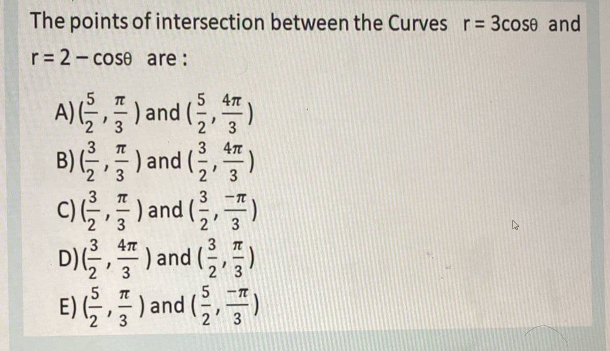 The points of intersection between the Curves r= 3cose and
r= 2- cose are:
5 4π
A)을,플) and (
B)를,즐)and (클, )
c)를,플)and ()
증)
(
TC
3
2
3
.3
3 4π
B) (, , " ) and
3
2
3
3
3
3
4π
3
D)(을, ) and (
3
2
5
E) G, ) and
2'3
3
3.
