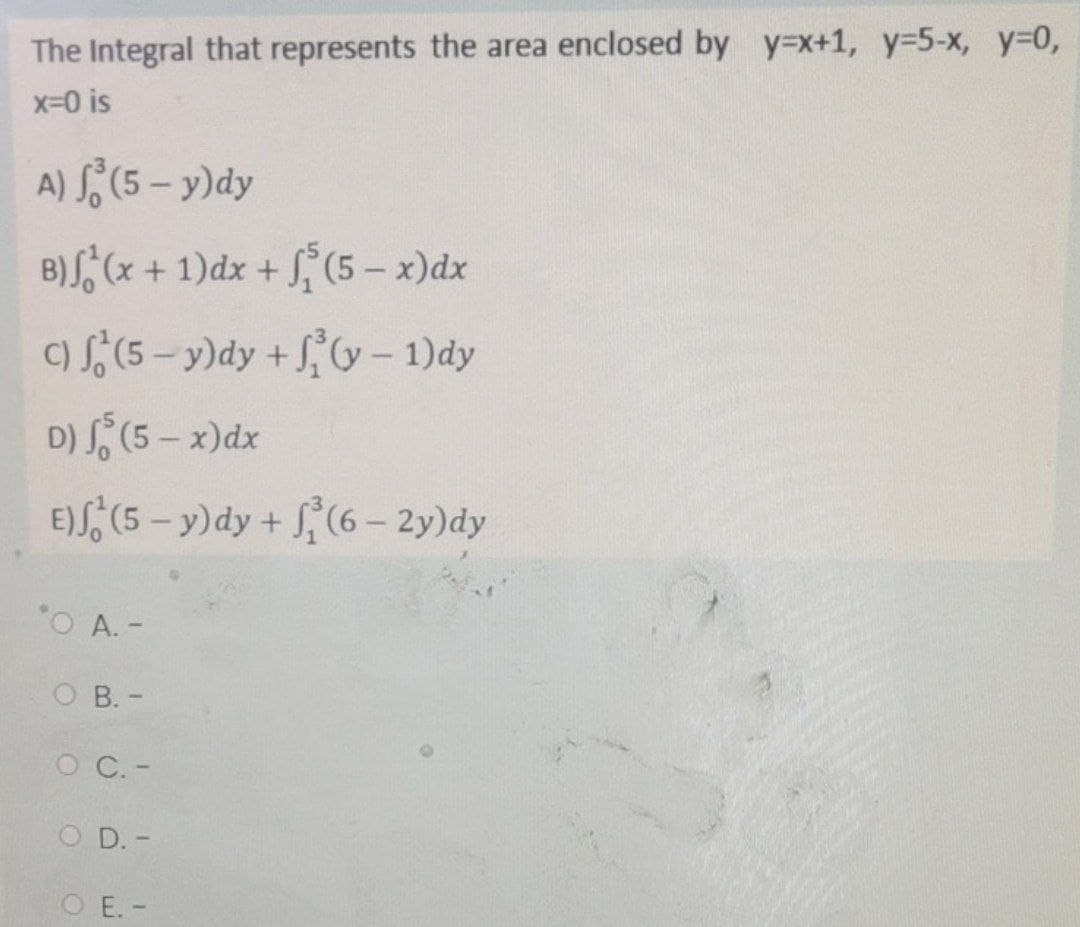 The Integral that represents the area enclosed by y=x+1, y-5-x, y-0,
x-0 is
A) (5 – y)dy
B)S, (x + 1)dx + S, (5 – x)dx
C) (5-y)dy +V– 1)dy
D) S (5 - x)dx
E)S, (5 - y)dy + (6- 2y)dy
O A. -
O B. -
O C.-
O D. -
O E. -
