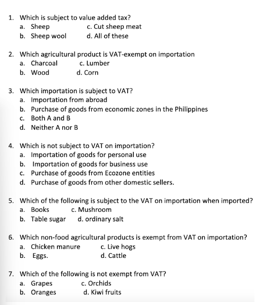 1. Which is subject to value added tax?
a. Sheep
c. Cut sheep meat
b. Sheep wool
d. All of these
2. Which agricultural
a. Charcoal
b. Wood
product is VAT-exempt on importation
c. Lumber
d. Corn
3. Which importation is subject to VAT?
a. Importation from abroad
b.
Purchase of goods from economic zones in the Philippines
c. Both A and B
d. Neither A nor B
4. Which is not subject to VAT on importation?
a. Importation of goods for personal use
b. Importation of goods for business use
c. Purchase of goods from Ecozone entities
d. Purchase of goods from other domestic sellers.
5. Which of the following is subject to the VAT on importation when imported?
c. Mushroom
a. Books
b. Table sugar d. ordinary salt
6. Which non-food agricultural products is exempt from VAT on importation?
a. Chicken manure
c. Live hogs
d. Cattle
b. Eggs.
7. Which of the following is not exempt from VAT?
c. Orchids
d. Kiwi fruits
a. Grapes
b. Oranges