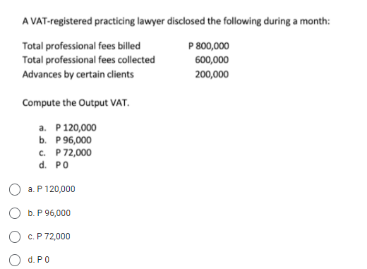 A VAT-registered practicing lawyer disclosed the following during a month:
P 800,000
Total professional fees billed
Total professional fees collected
600,000
Advances by certain clients
200,000
Compute the Output VAT.
a. P 120,000
b. P 96,000
C.
P 72,000
d. PO
O a. P 120,000
b. P 96,000
c. P 72,000
d. P0