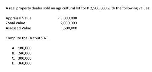 A real property dealer sold an agricultural lot for P 2,500,000 with the following values:
Appraisal Value
P 3,000,000
2,000,000
Zonal Value
Assessed Value
1,500,000
Compute the Output VAT.
A. 180,000
B. 240,000
C. 300,000
D. 360,000