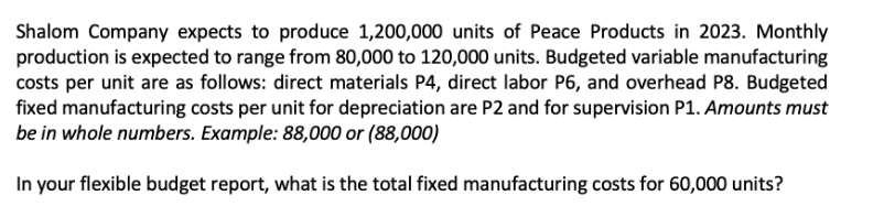 Shalom Company expects to produce 1,200,000 units of Peace Products in 2023. Monthly
production is expected to range from 80,000 to 120,000 units. Budgeted variable manufacturing
costs per unit are as follows: direct materials P4, direct labor P6, and overhead P8. Budgeted
fixed manufacturing costs per unit for depreciation are P2 and for supervision P1. Amounts must
be in whole numbers. Example: 88,000 or (88,000)
In your flexible budget report, what is the total fixed manufacturing costs for 60,000 units?