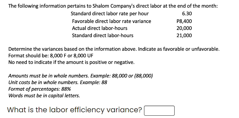 The following information pertains to Shalom Company's direct labor at the end of the month:
Standard direct labor rate per hour
6.30
Favorable direct labor rate variance
Actual direct labor-hours
Standard direct labor-hours
P8,400
20,000
21,000
Determine the variances based on the information above. Indicate as favorable or unfavorable.
Format should be: 8,000 F or 8,000 UF
No need to indicate if the amount is positive or negative.
Amounts must be in whole numbers. Example: 88,000 or (88,000)
Unit costs be in whole numbers. Example: 88
Format of percentages: 88%
Words must be in capital letters.
What is the labor efficiency variance?