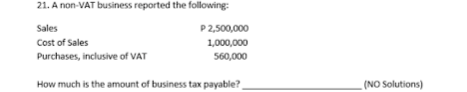 21. A non-VAT business reported the following:
Sales
Cost of Sales
Purchases, inclusive of VAT
P2,500,000
1,000,000
560,000
How much is the amount of business tax payable?
(NO Solutions)