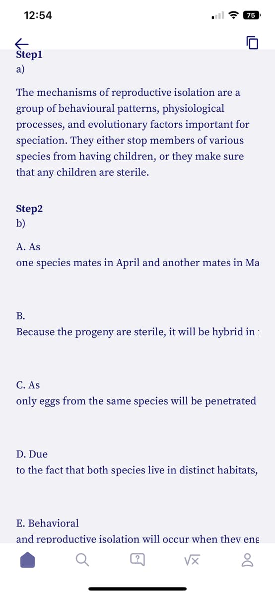 12:54
Step1
a)
The mechanisms of reproductive isolation are a
group of behavioural patterns, physiological
processes, and evolutionary factors important for
speciation. They either stop members of various
species from having children, or they make sure
that any children are sterile.
Step2
b)
ula 75
A. As
one species mates in April and another mates in Ma
B.
Because the progeny are sterile, it will be hybrid in:
C. As
only eggs from the same species will be penetrated
D. Due
to the fact that both species live in distinct habitats,
E. Behavioral
and reproductive isolation will occur when they eng
√x
8