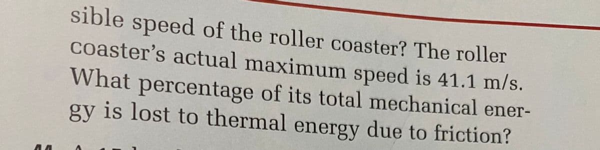 AA
sible speed of the roller coaster? The roller
coaster's actual maximum speed is 41.1 m/s.
What percentage of its total mechanical ener-
gy is lost to thermal energy due to friction?