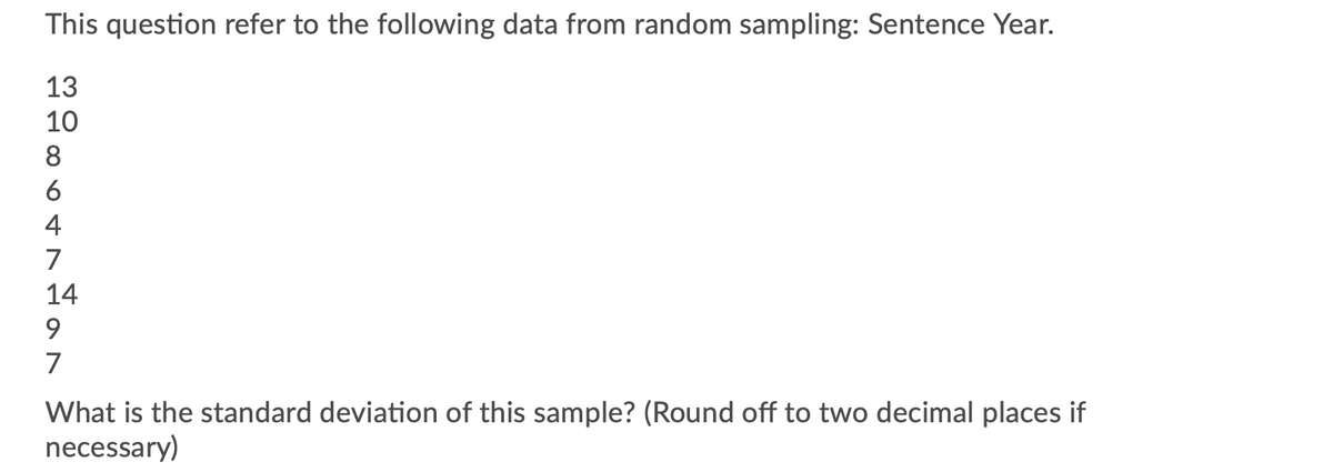 This question refer to the following data from random sampling: Sentence Year.
13
10
8.
6
4
7
14
9.
7
What is the standard deviation of this sample? (Round off to two decimal places if
necessary)
