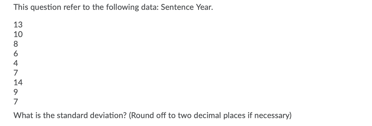 This question refer to the following data: Sentence Year.
13
10
8
6
4
7
14
9.
7
What is the standard deviation? (Round off to two decimal places if necessary)
