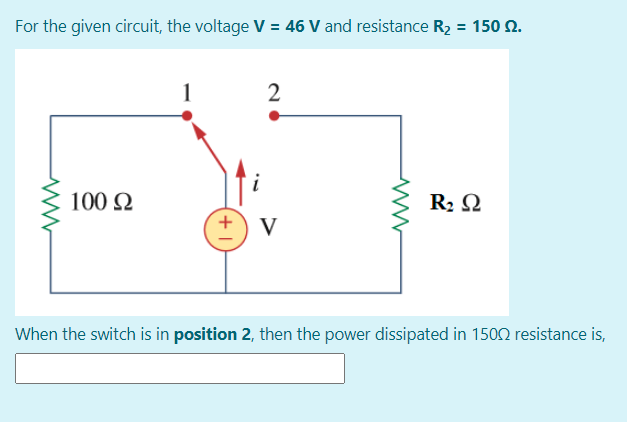 For the given circuit, the voltage V = 46 V and resistance R2 = 150 2.
i
100 N
R2 Q
V
When the switch is in position 2, then the power dissipated in 1502 resistance is,
