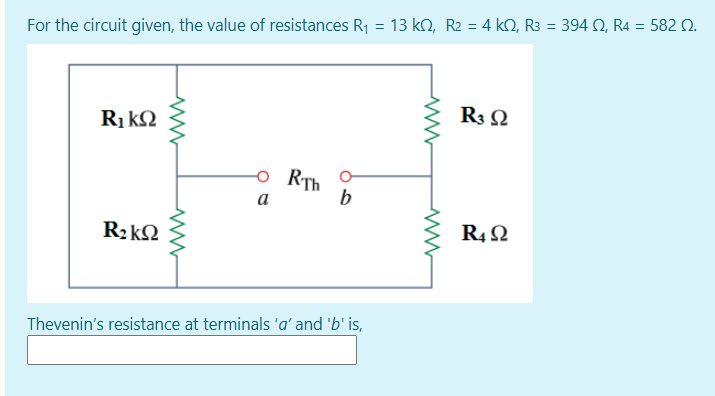 = 13 ko, R2 =4 kQ, R3 = 394 0, R4 = 582 Q.
%3D
For the circuit given, the value of resistances R1
R3 Q
Ri kQ
RTh
b
a
R2kQ
R4 2
Thevenin's resistance at terminals 'a' and 'b' is,
