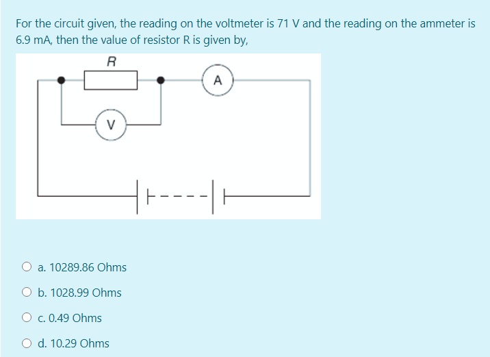 For the circuit given, the reading on the voltmeter is 71 V and the reading on the ammeter is
6.9 mA, then the value of resistor R is given by,
R
A
V
O a. 10289.86 Ohms
O b. 1028.99 Ohms
O c. 0.49 Ohms
O d. 10.29 Ohms
