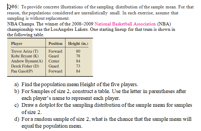 Q#6: To provide concrete illustrations of the sampling distribution of the sample mean. For that
reason, the populations considered are unrealistically small. In each exercise, assume that
sampling is without replacement.
NBA Champs. The winner of the 2008–2009 National Basketball Association (NBA)
championship was the LosAngeles Lakers. One starting lineup for that team is shown in
the following table.
Player
Position Height (in.)
Trevor Ariza (T)
Kobe Bryant (K)
Andrew Bynum(A) | Center
Forward
Guard
80
78
84
Derek Fisher (D)
Guard
73
Pau Gasol(P)
Forward
84
a) Find the population mean Height of the five players.
b) For Samples of size 2, construct a table. Use the letter in parentheses after
each player's name to represent each player.
c) Draw a dotplot for the sampling distribution of the sample mean for samples
of size 2.
