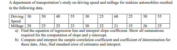 A department of transportation's study on driving speed and millage for midsize automobiles resulted
in the following data.
Driving 30
Speed
Millage | 28
a) Find the equation of regression line and interpret slope coefficient. Show all summations
required for the computation of slope and y-intercept.
b) Compute and interpret the sample correlation coefficient and coefficient of determination for
these data. Also, find standard error of estimates and interpret.
50
40
55
30
25
60
25
50
55
25
25
23
30
32
21
35
26
25
