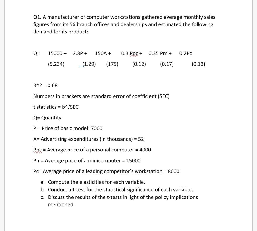 Q1. A manufacturer of computer workstations gathered average monthly sales
figures from its 56 branch offices and dealerships and estimated the following
demand for its product:
Q=
15000 –
2.8P +
150A +
0.3 Ppc +
0.35 Pm +
0.2Рс
(5.234)
(1.29)
(175)
(0.12)
(0.17)
(0.13)
R^2 = 0.68
Numbers in brackets are standard error of coefficient (SEC)
t statistics = b^/SEC
Q= Quantity
P = Price of basic model=7000
A= Advertising expenditures (in thousands) = 52
Ppc = Average price of a personal computer = 4000
Pm= Average price of a minicomputer = 15000
Pc= Average price of a leading competitor's workstation = 8000
a. Compute the elasticities for each variable.
b. Conduct a t-test for the statistical significance of each variable.
c. Discuss the results of the t-tests in light of the policy implications
mentioned.
