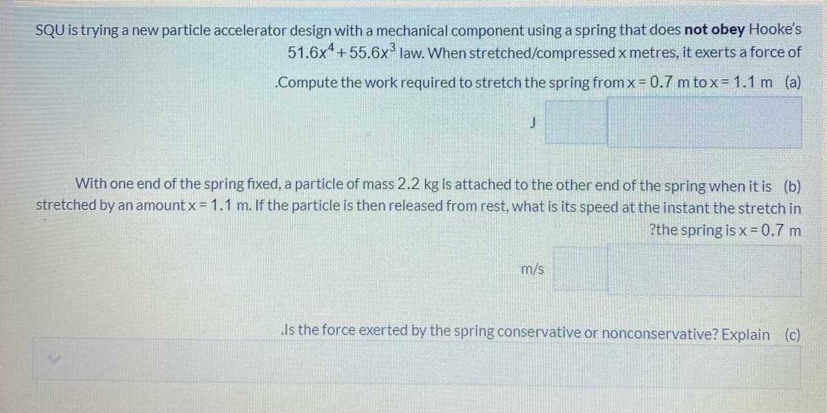 SQU is trying a new particle accelerator design with a mechanical component using a spring that does not obey Hooke's
51.6x +55.6x law. When stretched/compressedx metres, it exerts a force of
Compute the work required to stretch the spring from x= 0.7 m to x= 1.1 m (a)
With one end of the spring fixed, a particle of mass 2.2 kg is attached to the other end of the spring when it is (b)
stretched by an amount x = 1.1 m. If the particle is then released from rest, what is its speed at the instant the stretch in
?the spring is x= 0.7 m
m/s
Is the force exerted by the spring conservative or nonconservative? Explain (c)
