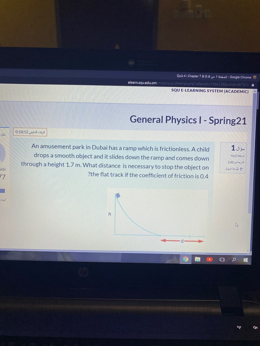 Quiz 4: Chapter 7 & 8 (4 jo 1 i) - Google Chrome
elearn.squ.edu.om/mod/quiz/attempt.php?attempt=18641288&cmid=887303 A
SOU E-LEARNING SYSTEM (ACADEMIC)
General Physics I- Spring21
0:18:52 ll s
An amusement park in Dubai has a ramp which is frictionless. A child
drops a smooth object and it slides down the ramp and comes down
2.00
through a height 1.7 m. What distance is necessary to stop the object on
aibi
?the flat track if the coefficient of friction is 0.4
7ש
