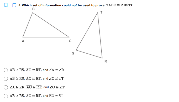 4. Which set of information could not be used to prove AABC = ARST?
B
A
AB = RS, AC RT, and ZA = ZR
AB = RS, AC RT, and ZC ZT
ZA ZR, AC E RT, and ZC ZT
AB = RS, AC - RT, and BC ST
