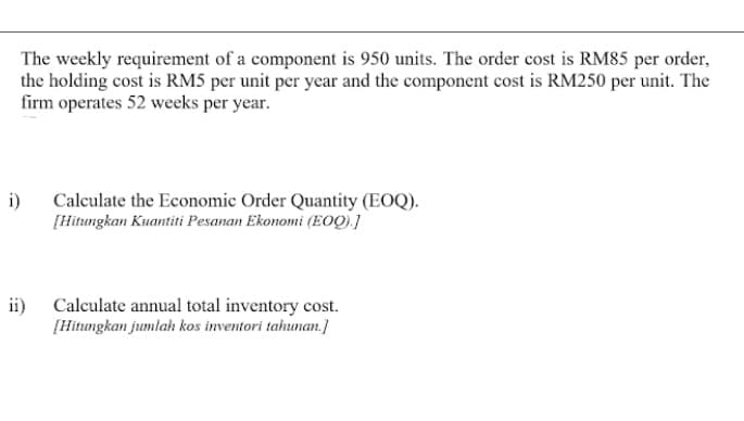 The weekly requirement of a component is 950 units. The order cost is RM85 per order,
the holding cost is RM5 per unit per year and the component cost is RM250 per unit. The
firm operates 52 weeks per year.
i)
Calculate the Economic Order Quantity (EOQ).
[Hitungkan Kuantiti Pesanan Ekonomi (EOQ).]
ii) Calculate annual total inventory cost.
[Hitungkan jumlah kos inventori tahunan.)
