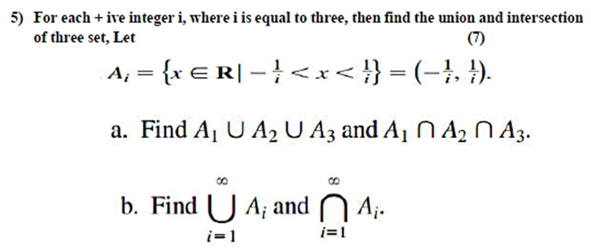 5) For each + ive integer i, where i is equal to three, then find the union and intersection
of three set, Let
(7)
{x E R| – }<x < }} = (-}, }).
a. Find A1 U A2 U A3 and A1 N A2 N A3.
b. Find ( J A; and N A;.
i=1
i=1
