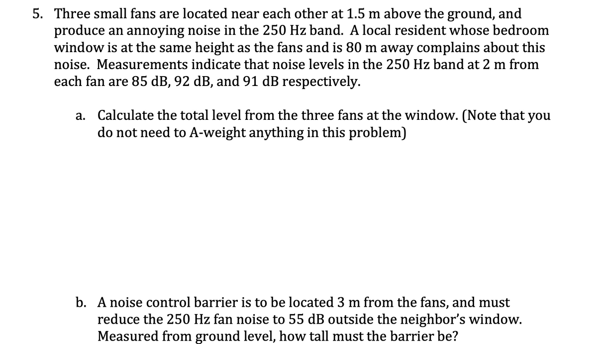 5. Three small fans are located near each other at 1.5 m above the ground, and
produce an annoying noise in the 250 Hz band. A local resident whose bedroom
window is at the same height as the fans and is 80 m away complains about this
noise. Measurements indicate that noise levels in the 250 Hz band at 2 m from
each fan are 85 dB, 92 dB, and 91 dB respectively.
a. Calculate the total level from the three fans at the window. (Note that you
do not need to A-weight anything in this problem)
b. A noise control barrier is to be located 3 m from the fans, and must
reduce the 250 Hz fan noise to 55 dB outside the neighbor's window.
Measured from ground level, how tall must the barrier be?