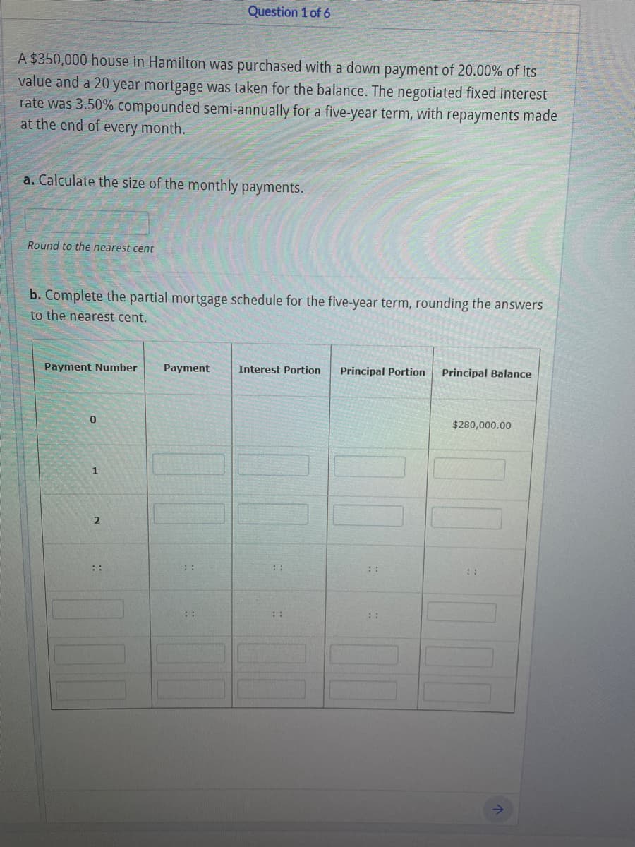 Question 1 of 6
A $350,000 house in Hamilton was purchased with a down payment of 20.00% of its
value and a 20 year mortgage was taken for the balance. The negotiated fixed interest
rate was 3.50% compounded semi-annually for a five-year term, with repayments made
at the end of every month.
a. Calculate the size of the monthly payments.
Round to the nearest cent
b. Complete the partial mortgage schedule for the five-year term, rounding the answers
to the nearest cent.
Payment Number
Payment
Interest Portion
Principal Portion
Principal Balance
$280,000.00
::
::
::
::
::
::
::
