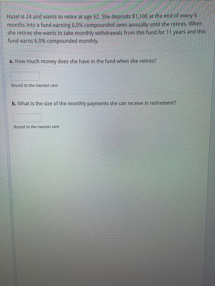 Hazel is 24 and wants to retire at age 62. She deposits $1,100 at the end of every 6
months into a fund earning 6.0% compounded semi-annually until she retires. When
she retires she wants to take monthly withdrawals from this fund for 11 years and this
fund earns 6.0% compounded monthly.
a. How much money does she have in the fund when she retires?
Round to the nearest cent
b. What is the size of the monthly payments she can receive in retirement?
Round to the nearest cent

