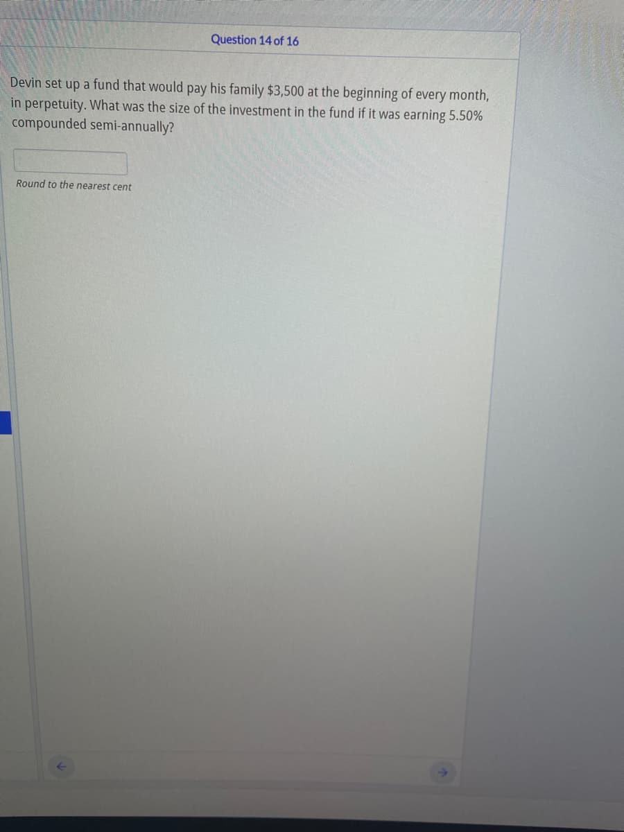 Question 14 of 16
Devin set up a fund that would pay his family $3,500 at the beginning of every month,
in perpetuity. What was the size of the investment in the fund if it was earning 5.50%
compounded semi-annually?
Round to the nearest cent
