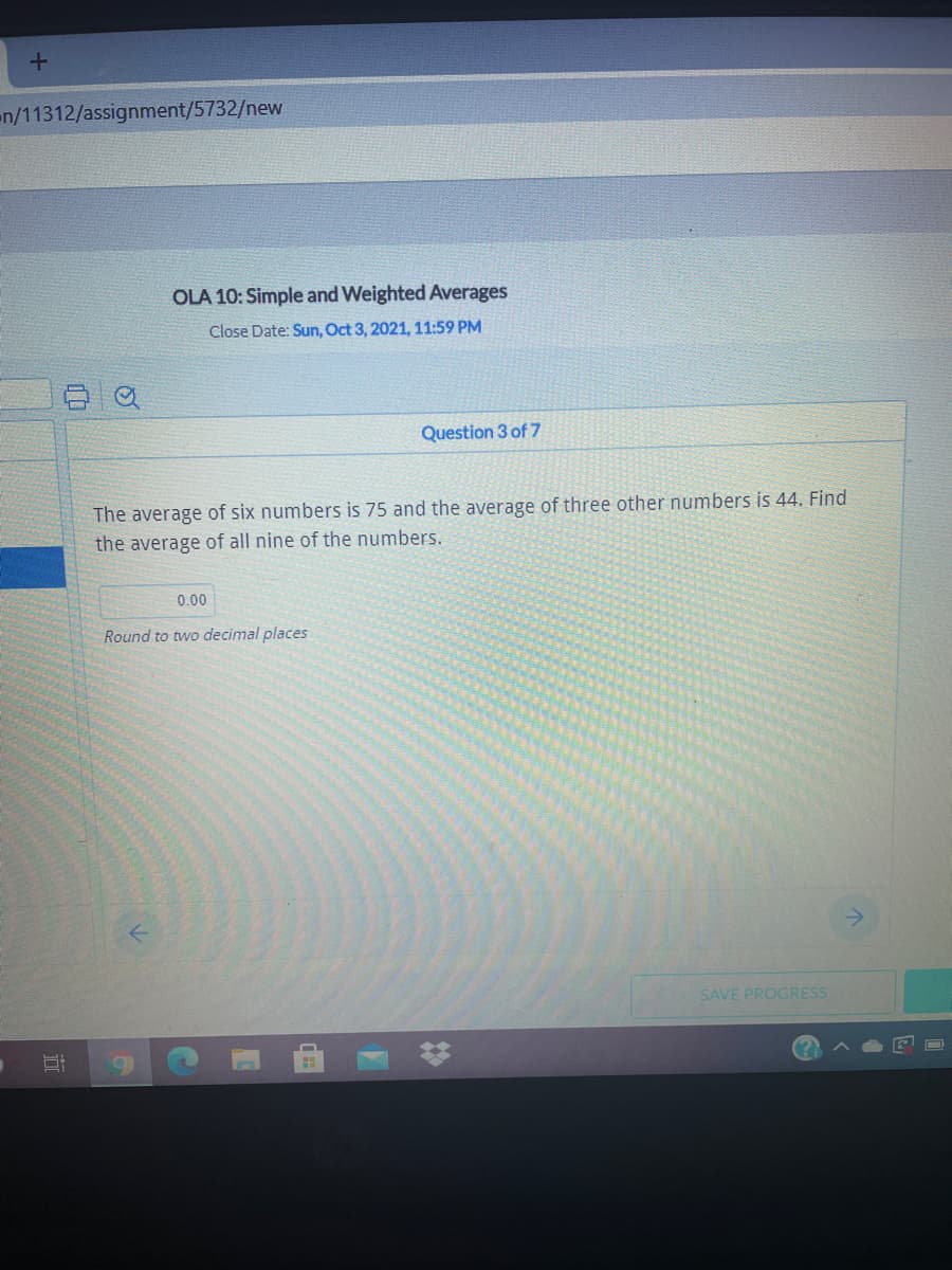 en/11312/assignment/5732/new
OLA 10: Simple and Weighted Averages
Close Date: Sun, Oct 3, 2021, 11:59 PM
Question 3 of 7
The average of six numbers is 75 and the average of three other numbers is 44. Find
the average of all nine of the numbers.
0.00
Round to two decimal places
SAVE PROGRESS
近
