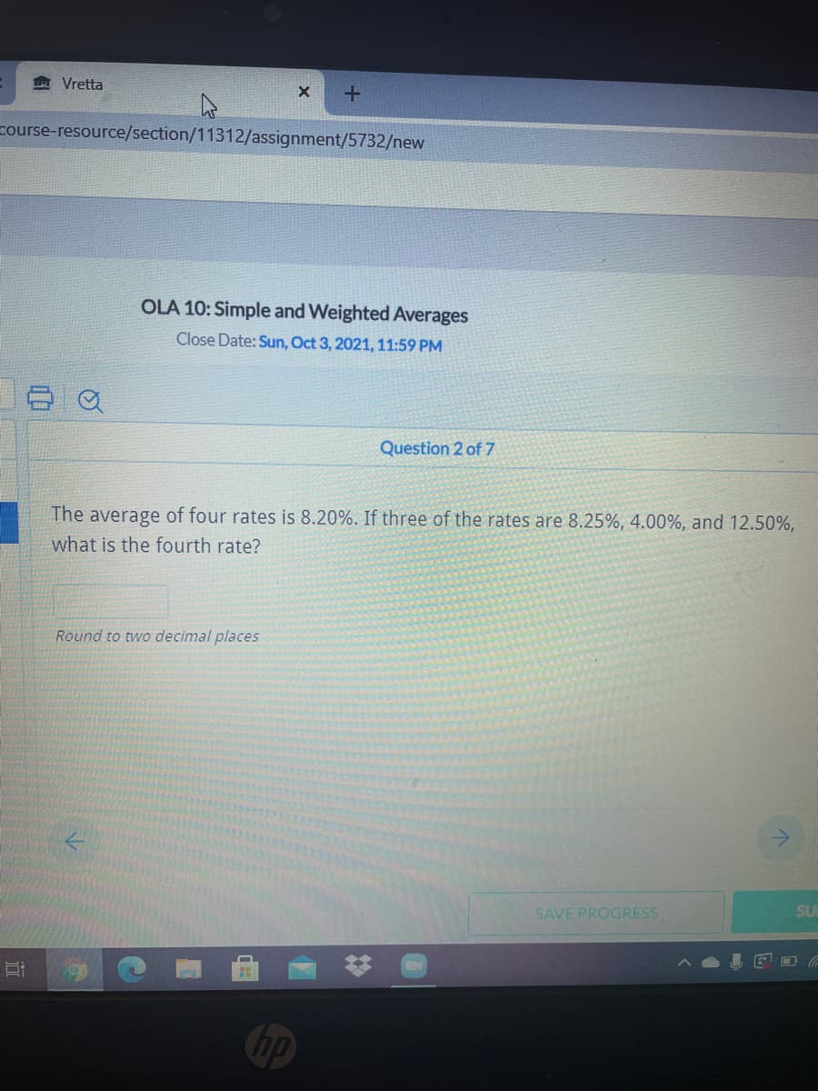 Vretta
course-resource/section/11312/assignment/5732/new
OLA 10: Simple and Weighted Averages
Close Date: Sun, Oct 3, 2021, 11:59 PM
Question 2 of 7
The average of four rates is 8.20%. If three of the rates are 8.25%, 4.00%, and 12.50%,
what is the fourth rate?
Round to two decimal places
SU
SAVE PROGRESS
hp
%23
