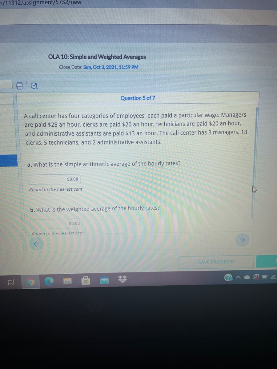 n/11312/assignment/5732/new
OLA 10: Simple and Weighted Averages
Close Date: Sun, Oct 3, 2021, 11:59 PM
Question 5 of 7
A call center has four categories of employees, each paid a particular wage. Managers
are paid $25 an hour, clerks are paid $20 an hour, technicians are paid $20 an hour,
and administrative assistants are paid $13 an hour. The call center has 3 managers, 18
clerks, 5 technicians, and 2 administrative assistants.
a. What is the simple arithmetic average of the hourly rates?
S0.00
Round to the nearest cent
b. What is the weighted average of the hourly rates?
s0.00
Round to the nearest cent
SAVE PROGRESS
2:
近
