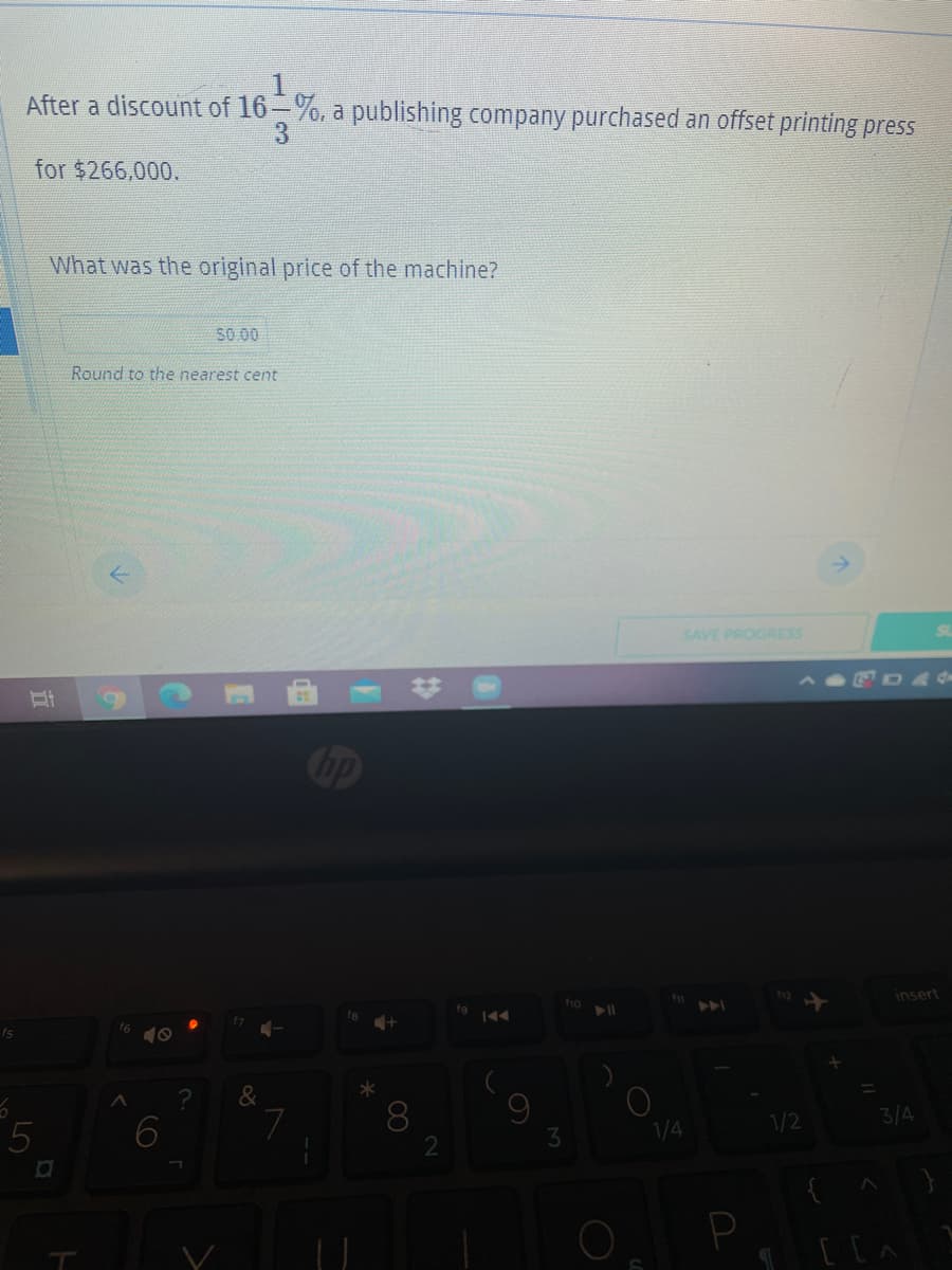 1
After a discount of 16-%, a publishing company purchased an offset printing press
3.
for $266,000.
What was the original price of the machine?
SO 00
Round to the nearest cent
SAVE PROGRESS
dp
insert
&
8
2
7
1/4
1/2
3/4
P
