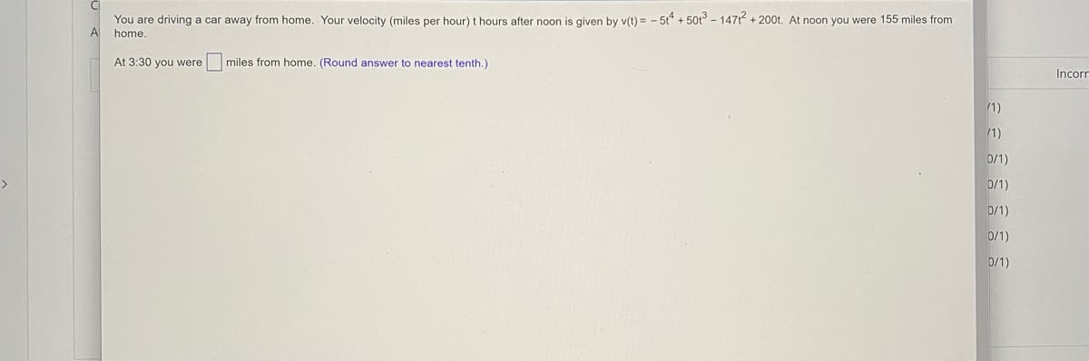 You are driving a car away from home. Your velocity (miles per hour) t hours after noon is given by v(t) = - 5t + 50t - 1471 + 200t. At noon you were 155 miles from
A
home.
At 3:30 you were
miles from home. (Round answer to nearest tenth.)
Incorr
1)
1)
0/1)
>
0/1)
0/1)
0/1)
0/1)
