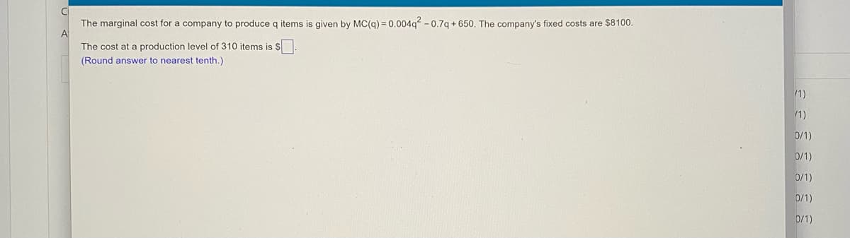 The marginal cost for a company to produce g items is given by MC(g) = 0.004g? - 0.7g + 650, The company's fixed costs are $8100.
The cost at a production level of 310 items is $
(Round answer to nearest tenth.)
1)
(1)
0/1)
D/1)
0/1)
0/1)
0/1)
