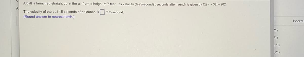 A ball is launched straight up in the air from a height of 7 feet. Its velocity (feet/second) t seconds after launch is given by f(t) = - 32t + 282.
A
The velocity of the ball 15 seconds after launch is
feet/second.
(Round answer to nearest tenth.)
Incorre
/1)
0/1)
0/1)
