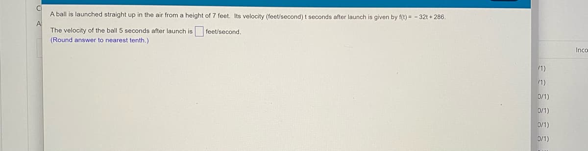 A ball is launched straight up in the air from a height of 7 feet. Its velocity (feet/second) t seconds after launch is given by f(t) = - 32t + 286.
The velocity of the ball 5 seconds after launch is
feet/second.
(Round answer to nearest tenth.)
Inco
/1)
/1)
0/1)
0/1)
0/1)
0/1)
