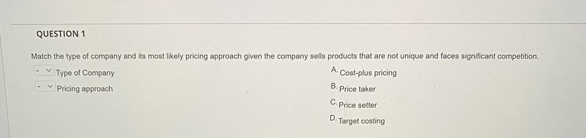 QUESTION 1
Match the type of company and its most likely pricing approach given the company sells products that are not unique and faces significant competition.
Type of Company
A.
Cost-plus pricing
Pricing approach
B. Price taker
C. Price setter
D.
Target costing
